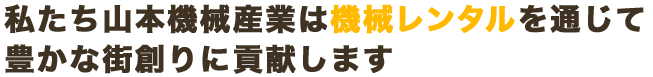 私たち山本機械産業は機械レンタルを通じて豊かな街創りに貢献します。