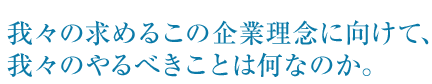 我々の求めるこの企業理念に向けて、我々のやるべきことは何なのか。