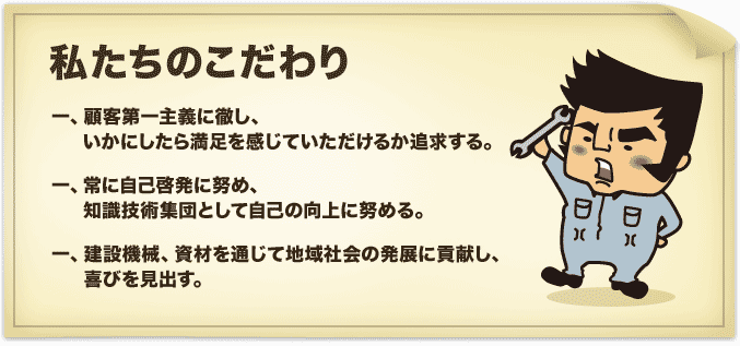 私たちのこだわり／一、顧客第一主義に徹し、いかにしたら満足を感じていただけるか追求する。／一、常に自己啓発に努め、知識技術集団として自己の向上に努める。／一、建設機械、資材を通じて地域社会の発展に貢献し、喜びを見出す。