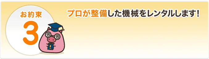 お約束3、プロが整備した機械をレンタルします!
